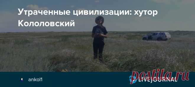 Утраченные цивилизации: хутор Кололовский Хутор Кололовский, вернее всё что от него осталось, расположен на Волгоградской стороне речки Чир, в Суровикинском районе. На другом  левом берегу —  область Ростовская, рукой подать до райцентра — станицы Обливской, казаки которой и стали первыми жителями хутора в середине 18 века.…