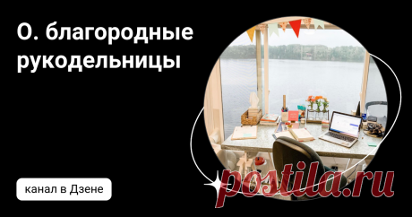 О. благородные рукодельницы | Дзен