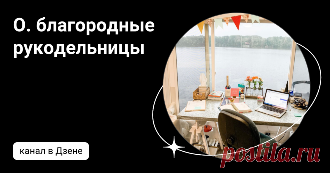 О. благородные рукодельницы | Дзен