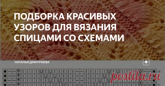 ПОДБОРКА КРАСИВЫХ УЗОРОВ ДЛЯ ВЯЗАНИЯ СПИЦАМИ СО СХЕМАМИ Приветствую всех любителей вязания на моём канале.  С вами Дмитриева Наталья.  Ловите подборку красивых узоров для вязания спицами со схемами.  Пишите комментарии, не стесняйтесь, мне интересно знать ваши вкусы и предпочтения.  ПРИЯТНОГО ПРОСМОТРА И ПРИЯТНОГО ВЯЗАНИЯ   1.    2.   3.   4.  5.  6.  7.  8.  9.  10.  ВЯЖИТЕ С УДОВОЛЬСТВИЕМ  ПОДПИСЫВАЙТЕСЬ НА МОЙ КАНАЛ  ПИШИТЕ КОММЕНТАРИИ  ДЕЛИТЕСЬ ССЫЛКОЙ СО СВОИМИ ДРУЗЬЯ...