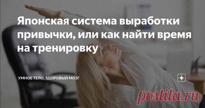 Японская система выработки привычки, или как найти время на тренировку Часто откладываете новое полезное начинание? Каждый понедельник обещаете себе начать делать зарядку? Каждый месяц заводите новый блокнотик для английских слов?
Система отлично работает, если вам нужно начать что-то ДЕЛАТЬ  (выполнять ежедневные силовые или оздоровительные упражнения, изучать иностранный язык, читать развивающую литературу по профессии...)