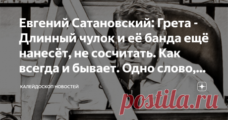 Евгений Сатановский: Грета - Длинный чулок и её банда ещё нанесёт вреда, не сосчитать. Одно слово, бандер-логи... ТЕЛЕГРАМ АРМАГЕДДОНЫЧ
Ленивая и капризная истеричная шведская девочка, прогуливающая школу, публично схамившая сильным мира сего на тему экологии, стала Человеком года и вошла в число КРУПНЕЙШИХ УЧЁНЫХ. Лицо на обложках популярных журналов, международные премии, трансокеанские яхты и катамараны, езда первым классом, при скорбных жалобах в сетях про переполненны...