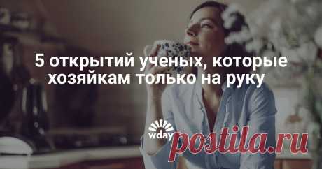 5 открытий ученых, которые хозяйкам только а руку Согласитесь, это куда полезнее, чем узнать, есть ли жизнь на Марсе... По крайней мере, у вас всегда найдется аргумент для мужа.