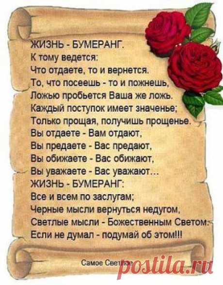 Не делай зла — вернётся бумерангом, 
Не плюй в колодец — будешь воду пить, 
Не оскорбляй того, кто ниже рангом, 
А вдруг придётся, что-нибудь просить. 
Не предавай друзей, их не заменишь, 
И не теряй любимых — не вернёшь, 
Не лги себе — со временем проверишь, 
Что этой ложью сам себя ты предаёшь.
