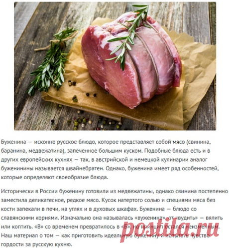 Буженина: как приготовить главное мясное блюдо русской кухни! 

Буженина — исконно русское блюдо, которое представляет собой мясо (свинина, баранина, медвежатина), запеченное большим куском. Подобные блюда есть и в других европейских кухнях — так, в австрийской и немецкой кулинарии аналог буженинины называется швайнебратен. Однако, буженина имеет ряд особенностей, которые определяют своеобразие блюда.

Исторически в России буженину готовили из медвежатины, однако свинина п...