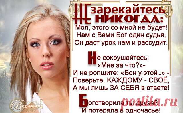 ​Не зарекайтесь никогда: Мол, этого со мной не будет!
Нам с Вами Бог один судья, Он даст урок нам и рассудит.

Не сокрушайтесь: « Мне за что?» - И не ропщите: « Вон у этой…» -
Поверьте, каждому - своё, А мы лишь ЗА СЕБЯ в ответе!

Боготворила ты друзей И потеряла в одночасье!
Гордилась «сытостью» своей И вот стоишь в «убогом платье».

Примеры можно продолжать, Да только стоит ли, не знаю,
Учитесь жить и исправлять СЕБЯ! Вам этого желаю…

Сама доспехов не снимая, Враждую де...