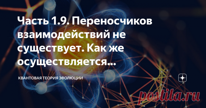 Часть 1.9. Переносчиков взаимодействий не существует. Как же осуществляется взаимодействие между элементарными частицами? Когда приводят классификацию элементарных частиц, то обычно выделяют лептоны, адроны и калибровочные бозоны. К лептонам относится электрон, мюон и тау-лептон. Это точечные фундаментальные частицы, стабильные, имеющие отрицательный заряд. Адроны – это элементарные частицы, состоящие из кварков. Адроны принято подразделять на барионы и мезоны. Барионы – э...