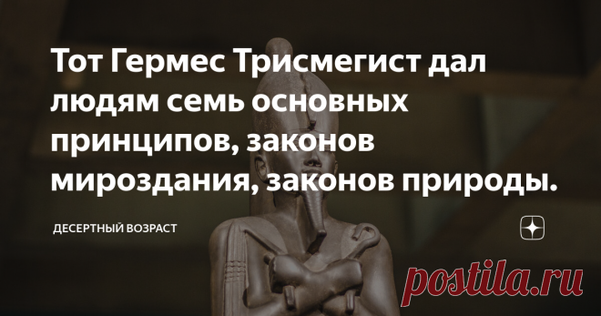 Тот Гермес Трисмегист дал людям семь основных принципов, законов мироздания, законов природы. Тот  Гермес был обожествленным царем Египта. Историк и жрец Манефон называет эту эпоху царствованием Богов. Он обладал тайным учением, наследием цивилизации погибшей Атлантиды и был строителем Великой пирамиды в Гизе. В ней он интегрировал своё знание древней мудрости и спрятал летописи древних Атлантов. Тот был посредником между Богами и людьми. Согласно египетской мифологии, Тот...