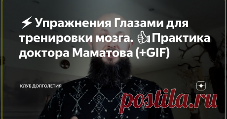 ⚡️Упражнения Глазами для тренировки мозга. 👍Практика доктора Маматова (+GIF) 👉Глаза человека очень тесно связаны с головным мозгом. По сути, глаза - это одна из пар черепно-мозговых нервов, вынесенных наружу. Говоря совсем простым языком, глаза – это кусочек мозга, который не закрыт черепом. Обнаженная нервная система получается. После упражнений должно появиться ощущение, что внутри завелся некий энергетический трансформатор и повысился жизненный тонус
