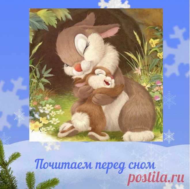 Сказка на ночь для детей. Читаем перед сном 

Маленький зайчонок улыбнулся маме: 
Я тебя люблю вот так! - и развел руками. 
А вот как я тебя люблю! - мать ему сказала, 
Развела руками и тоже показала. 

- Это очень много, - прошептал зайчишка, 
- Это очень, очень много, много, но не слишком. 

Он присел и прыгнул, высоко, как мячик 
Я тебя люблю вот так! - засмеялся зайчик. 
И тогда ему в ответ, разбежавшись, лихо, 
- Вот как я тебя люблю! - подпрыгнула зайчиха. 

- Это оч...