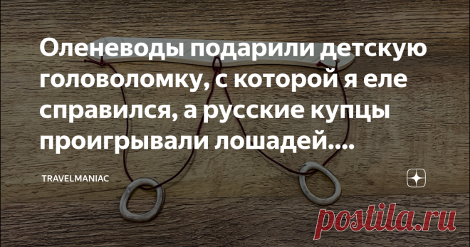 Оленеводы подарили детскую головоломку, с которой я еле справился, а русские купцы проигрывали лошадей. Разгадываю её секрет На самом деле, это вообще детская игрушка. Да, головоломка, но прямо начального уровня, и ею издавна играют ребятня оленеводов.
Я увидел, как ею играется Проня, попросил её показать, но … парень он оказался не промах и предложил бартер: я ему дам посмотреть фотки на камере, а он мне — пяхобцо, именно так называется головоломка, о которой пойдёт речь.