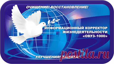Моё Самое Прекрасное Творение
ИНФОРМАЦИОННЫЙ КОРРЕКТОР ЖИЗНЕДЕЯТЕЛЬНОСТИ
«ОВУЗ-1000»
ИНФОРМАЦИОННАЯ КОРРЕКЦИЯ ЖИЗНЕДЕЯТЕЛЬНОСТИ!
ОЧИЩЕНИЕ! ВОССТАНОВЛЕНИЕ! УЛУЧШЕНИЯ! ЗАЩИТА!