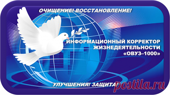 Моё Самое Прекрасное Творение
ИНФОРМАЦИОННЫЙ КОРРЕКТОР ЖИЗНЕДЕЯТЕЛЬНОСТИ
«ОВУЗ-1000»
ИНФОРМАЦИОННАЯ КОРРЕКЦИЯ ЖИЗНЕДЕЯТЕЛЬНОСТИ!
ОЧИЩЕНИЕ! ВОССТАНОВЛЕНИЕ! УЛУЧШЕНИЯ! ЗАЩИТА!