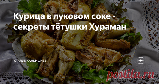 Курица в луковом соке - секреты тётушки Хураман Рассказать вам, как курицу варить?
Ага, двадцать лет назад я тоже считал, что нет никого, кто умеет сварить курицу лучше меня... пока в узбекскую столицу Ташкент из азербайджанского города Шеки не привезли работать шеф-поваром тетушку Хураман.
Я не мог наслаждаться вкусом курицы, которую варила тетушка Хураман, потому что каждый раз, когда блюдо с птицей ставили на стол, я думал только об одном: 