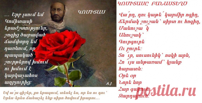 ԿՈՄԻՏԱՍ 
Մահվան արժանի է այն ժողովուրդը, որ զուրկ է գեղարվեստե,որովհետև ժողովուրդ մը`որ գեղարվեստ չունի,կնշանակե թե զգալու կարողություն չունի:Եվ ի՞նչ է ժողովուրդ մը`որ չի զգար:
Հայ ժողովրդի զավակներ,դուք կարդացեք Մովսես Խորենացի,Եղիշե, Նարեկացի,Խաչատուր Աμովյան,Րաֆֆի,Ալիշան,Պեշիկթաշլյան և տեսեք, թե ով ենք մենք:
Ինձ համար չկա ուրիշ երկինք,քան իմ ժողովրդի հարազատ հոգին:
Ժողովո՛ւրդն է ամենամեծ ստեղծագործողը, գնացե՛ք և սովորեցեք նրանից:
Սիրեցե՛ք զիրար,շատ սիրեցե՛ք,որպեսզի ապրեք:
ԿՈՄԻՏԱՍ