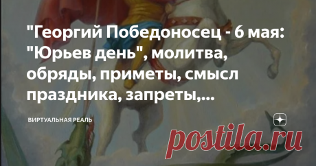 "Георгий Победоносец - 6 мая: "Юрьев день", молитва, обряды, приметы, смысл праздника, запреты, поговорки" Ежегодно 6 мая (23 апреля по старому стилю) Православная Церковь празднует память святого великомученика Георгия Победоносца, рожденного в Ливанских горах.  На военной службе великомученик Георгий выделялся среди прочих воинов своим умом, храбростью, физической силой, воинской осанкой и красотой. Достигнув вскоре звания тысяченачальника, святой Георгий сделался любимц...