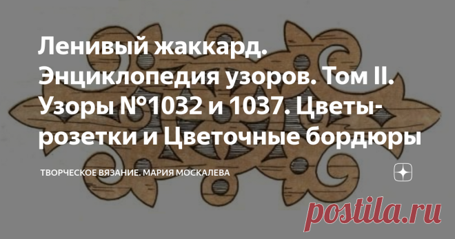 Ленивый жаккард. Энциклопедия узоров. Том II. Узоры №1032 и 1037. Цветы-розетки и Цветочные бордюры  Узор №1032 Узор №1033 Узор №1034   Добавив узкие бордюры и расширив цветок, можно получить узор на 97 рядов:  Узор №1035 А если разрезать цветок пополам - получим широкий бордюр: Узор №1036 Здесь даже 2 бордюра - узенький и широкий. Используя способы построения узоров, описанные на моем канале можно легко и просто нарисовать угловой узор из этого бордюра... Узор №1037  Ну, ...