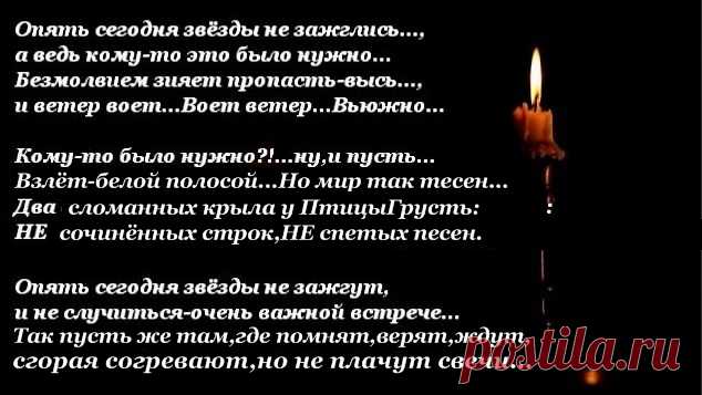 Опять сегодня звёзды не зажглись...,
а ведь кому-то это было нужно...
Безмолвием зияет пропасть-высь,
и ветер воет...Воет ветер...Вьюжно...
Кому-то было нужно?!...ну и пусть...
Взлёт-белой полосой...Но мир так тесен...
Два сломанных крыла у ПтицыГрусть:
НЕ сочинённых строк,НЕ спетых песен...
 Опять сегодня звёзды не зажгут,
и не случиться очень важной встрече...
Так пусть же там,где помнят,верят,ждут,
сгорая согревают,но не плачут свечи...