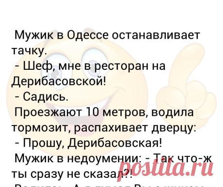 Мужик в Одессе останавливает тачку.  - Шеф, мне в ресторан на Дерибасовской!  - Садись.  Проезжают 10 метров, водила тормозит, р... Мужик в Одессе останавливает тачку.
 - Шеф, мне в ресторан на Дерибасовской!
 - Садись.
 Проезжают 10 метров, водила тормозит, распахивает дверцу:
 - Прошу, Дерибасовская!
 Мужик в недоумении: - Так что-ж ты сразу не сказал?!
