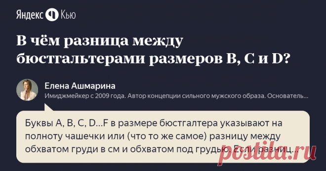 «В чём разница между бюстгальтерами размеров B, C и D? » – Яндекс.Кью 21 ноября 2018 Елена Ашмарина ответил: Буквы A, B, C, D...F в размере бюстгалтера указывают на полноту чашечки или (что то же самое) разницу между обхватом груди в см и обхватом под грудью. Если разница 12-13 см - чашечка A, если 13-15 см - чашечка B, если 15-17 см - чашечка C,  18–20 см  - D,  20–22 см  - DD,  23–25 см  - E,  26–28 см  - F.  Например, если обхват груди равен 90 см, а обхват под грудью -...