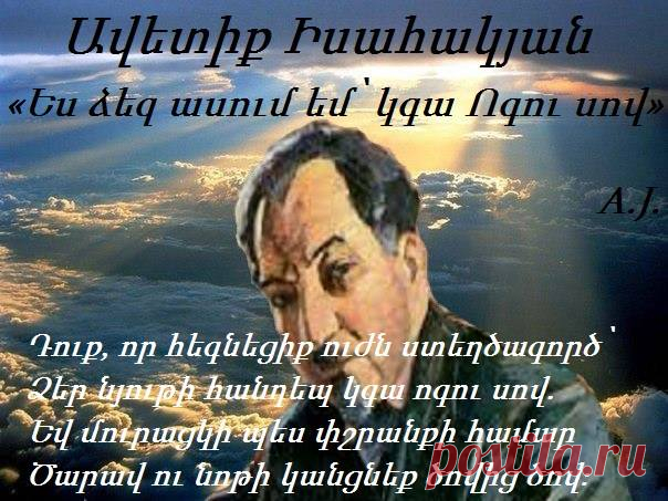 [­[[ «Ես ձեզ ասում եմ՝ կգա Ոգու սով»

Ես ձեզ ասում եմ՝ կգա Ոգու սով,
Եվ դուք կքաղցեք ճոխ սեղանի մոտ,
Կընկնեք մուրալու հափրած որկորով՝
Հրեղեն խոսքի, վեհ խոսքի կարոտ։
Լրբենի ծաղրով արհամարհեցիք
Ոգու վառ զեղմունք միտք ու երազանք,
Նյութի տաճարում արբած պարեցիք՝
Մոռացած անմահ, անհունի տենչանք։
Դուք, որ հեգնեցիք ուժն ստեղծագործ՝
Ձեր նյութի հանդեպ կգա ոգու սով.
Եվ մուրացկի պես փշրանքի համար
Ծարավ ու նոթի կանցնեք ծովից ծով։

Ավետիք Իսահակյան