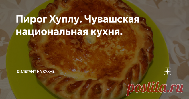 Пирог Хуплу. Чувашская национальная кухня. Продолжаю готовить блюда национальной кухни народов Поволжья.
На этот раз, выбор пал на чувашскую кухню и я решил испечь традиционный пирог - хуплу.
Хуплу - чувашское национальное мучное блюдо с начинкой из картофеля, мяса или рыбы.
Изначально, в начинку добавляли крупу, но постепенно её вытеснил, появившийся в XIX веке, картофель. Потребление мяса, крестьяне считали роскошью, и поэтому мясной