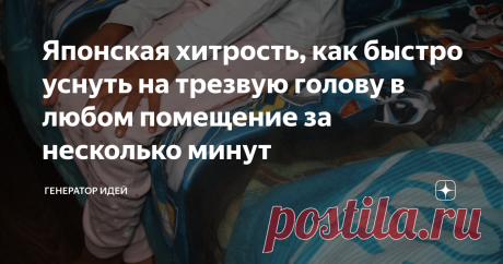 Японская хитрость, как быстро уснуть на трезвую голову в любом помещение за несколько минут Знакомая проблема? Ложитесь спать и начинается, сколько овец пробежало, сколько кроликов перепрыгнуло через забор и т.д Начинаете что-то считать до ста, потом до тысячи, а сна как не было, так и нет.  Мой знакомый вообще не мог уснуть целыми часами, когда бросил пить крепкие напитки. Вот я и посоветовал ему данный способ, когда-то и у меня была такая проблема.   Метод весьма простой...