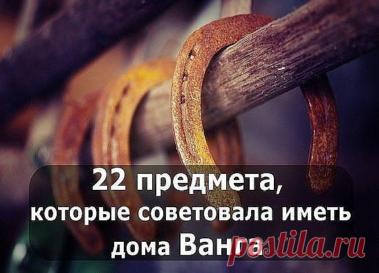 1. МЕД
Ванга говорила: «Мед в доме — достаток в доме. Издавна существует поверье, что особенно любят баловаться медом домовые. Это такие невидимые существа, которые охраняют покой и уют в вашем доме.

2. ПОДКОВА У ВХОДА НА СЧАСТЬЕ
Первый предмет, который Ванга мудрая назвала, был подкова. Сказала она: «Держи подкову у входа на счастье, и удача в твой дом дорогу найдет, удача всегда на коне, а коню известно, что нужно, — подкова».

3. ФИНИКОВАЯ ПАЛЬМА И ВЕРБА
Знаменитая баб...