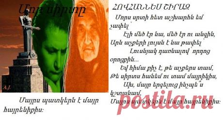 Մորս սրտի հետ աշխարհն եմ չափե

Մորս սրտի հետ աշխարհն եմ չափել՝
Էլի մեծ էր նա, մեծ էր ու անգին,
Արև աչքերի լույսն է նա թափել՝
Լուսնյակ դառնալով՝ որդոց օրոցքին...
Եվ հիմա քիչ է, թե աչքերս տամ,
Թե սիրտս հանեմ ու տամ մայրիկիս,
Ախ, մայր երգելուց ինչպե՞ս կշտանամ,
Մայրս պատկերն է մայր հայրենիքիս։

Հովհաննես ՇԻՐԱԶ