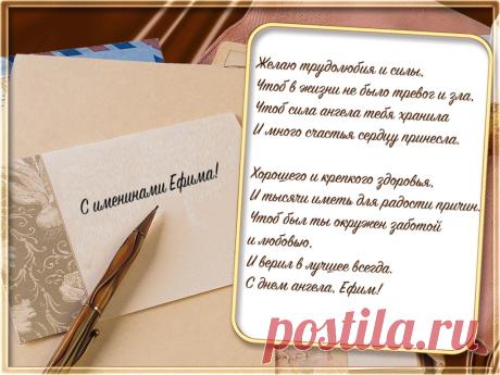 Именины Ефима - Поздравься
Желаю трудолюбия и силы,
Чтоб в жизни не было тревог и зла,
Чтоб сила ангела тебя хранила
И много счастья сердцу принесла.

Хорошего и крепкого здоровья,
И тысячи иметь для радости причин.
Чтоб был ты окружен заботой и любовью,
И верил в лучшее всегда.  С днем ангела, Ефим!