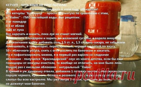 КЕТЧУП - ЧУТЬ ЯЗЫК НЕ ПРОГЛОТИЛА!
Да-да, вот такой я кетчуп наварила в этом году, объедение! Все кетчупы "Балтимор" - просто бормотуха по сравнению с этим, а "Хайнс" - ГМО чистейшей воды. Вот рецептик:
3 кг помидор
0.5 кг яблок
0.25 кг лука
Все нарезать и варить, пока лук не станет мягкий. Измельчить блендером и варить до желаемой густоты, я варила минут 50.
До окончания варки добавить соль 1.5 ст. л., 1,5 стакана сахара, не забываем помешивать, а то пригорит, перец красны...