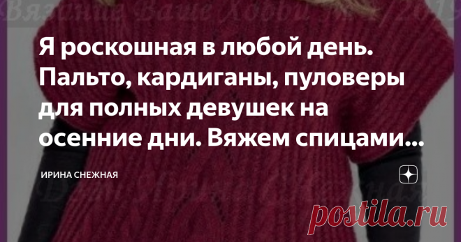 Я роскошная в любой день. Пальто, кардиганы, пуловеры для полных девушек на осенние дни. Вяжем спицами. Фото, схемы, описания. Здравствуйте девочки рукодельницы и мастерицы! Сегодня еще одна подборка для роскошных девушек.
Все мы индивидуальны и фигуры у нас у всех разные, подобрать полненьким гораздо труднее чем стройняшкам. Поэтому хитрим, мудрим и подгоняем все вещи по своей фигуре, чтобы выглядеть прекрасно и стильно.
В этой подборке размеры до 52. Это по описанию, выкройкам и
