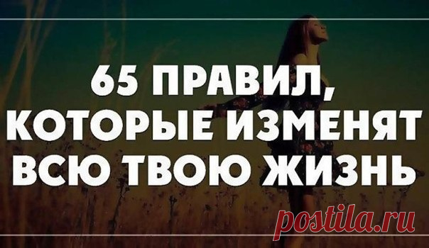 65 Правил, Которые Навсегда Изменят Вашу Жизнь 
1. Начинай свой день с благодарности за все, что у тебя есть. 
2. Рано вставай (5-6 утра). 
3. Пей много воды (1,5 - 3 литра в день). 
4. Принимай контрастный душ для оздоровления. 
5. Планируй свой день. 
6. Ставь цели, но не привязывайся к ним. 
7. Прощай, прощай, прощай своих друзей и врагов. Мы несовершенны, поэтому прощай другим их несовершенства. 
8. Проводи как минимум 15 минут в день на свежем воздухе, а еще лучше — 3...