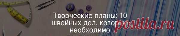 Творческие планы: 10 швейных дел, которые необходимо реализовать  Планирование – хорошая штука. Но творческим людям свойственна спонтанность, особенно если на пути возникает классная идея, которую активно толкает к реализации безудержное вдохновение.
