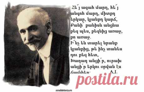 Հե՜յ ագահ մարդ,հե՜յ անհոգ մարդ,միտքըդ երկար,
կյանքըդ կարճ,
Քանի՜ քանիսն անցան քեզ պես,քեզնից առաջ,քո առաջ.
Ի՜նչ են տարել նըրանք կյանքից,թե ինչ տանես դու քեզ հետ,
Խաղաղ անցիր,ուրախ անցիր երկու օրվան էս ճամփեդ։
Նոյեմբեր 1919

Հ.Թումանյան-Դառնացած ժողովուրդ

Մտածմունքներ կան,որ սաստիկ ծանր են,բայց դուք դատապարտված եք մտածելու,չեք կարող փախչել նրանցից։Նրանք էն ծանր հիվանդությունների նման են,երբ դուք
գիտեք,որ ձեր մարմնի մեջ կրում եք քաղցկեղի խոցը,բարակացավի բացիլները կամ ժանտախտի թույնը։