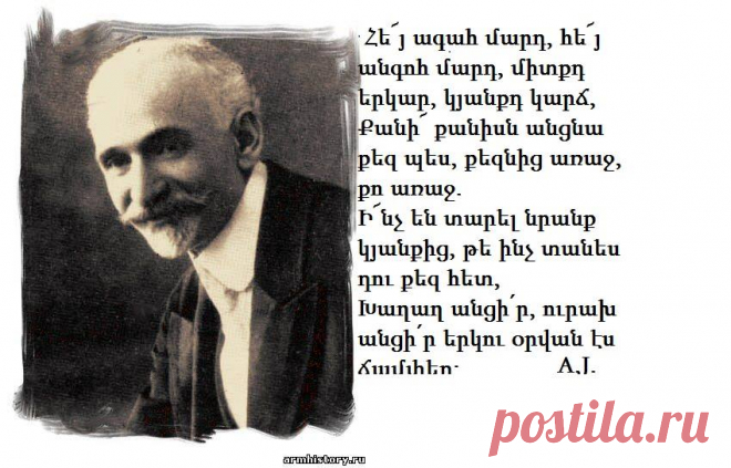 Հե՜յ ագահ մարդ,հե՜յ անհոգ մարդ,միտքըդ երկար,
կյանքըդ կարճ,
Քանի՜ քանիսն անցան քեզ պես,քեզնից առաջ,քո առաջ.
Ի՜նչ են տարել նըրանք կյանքից,թե ինչ տանես դու քեզ հետ,
Խաղաղ անցիր,ուրախ անցիր երկու օրվան էս ճամփեդ։
Նոյեմբեր 1919

Հ.Թումանյան-Դառնացած ժողովուրդ

Մտածմունքներ կան,որ սաստիկ ծանր են,բայց դուք դատապարտված եք մտածելու,չեք կարող փախչել նրանցից։Նրանք էն ծանր հիվանդությունների նման են,երբ դուք
գիտեք,որ ձեր մարմնի մեջ կրում եք քաղցկեղի խոցը,բարակացավի բացիլները կամ ժանտախտի թույնը։