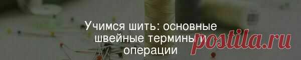 Первые шаги в шитье самые сложные, поэтому предлагаем сначала изучить основные швейные термины и операции, знание которых обеспечит качество будущих сшитых вами изделий.