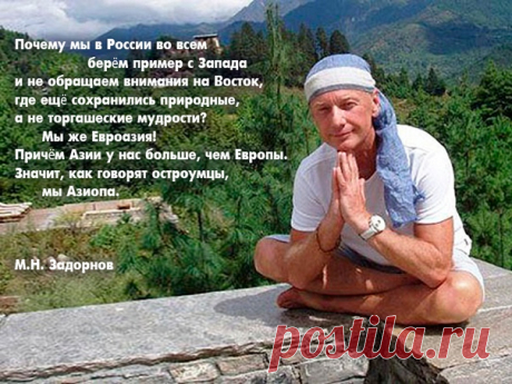#Задорнов #МихаилЗадорнов #задорныекниги

АЗИОПА (из книги «Пиар во время чумы») 

«Почему мы в России во всем берём пример с Запада и не обращаем внимания на Восток, где ещё сохранились природные, а не торгашеские мудрости? Мы же Евроазия! Причём Азии у нас больше, чем Европы. Значит, как говорят остроумцы, мы Азиопа. И в том, что мы более восточные, нежели европейские, нет никакого унижения. На Востоке дети слушаются родителей, помогают им, не стесняются своих народных песен, костюмов…»