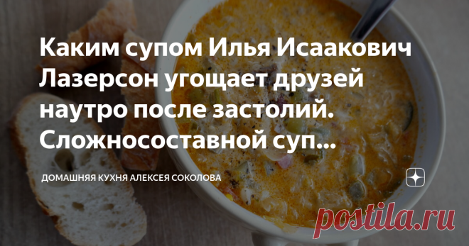 Каким супом Илья Исаакович Лазерсон угощает друзей наутро после застолий. Сложносоставной суп «Антипохмельный» Привет! :) Вариантов приготовления этого супа сам известный повар показывал не два и не три. От рецепта к рецепту менялись только некоторые нюансы, но основной состав продуктов и принцип приготовления такого «антипохмельного» супа оставались неизменными. Он включает в себя основные ингредиенты от трех кислых супов – щей, сборной мясной солянки и рассольника. В ито...