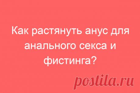 Как растянуть анус для анального секса и фистинга?