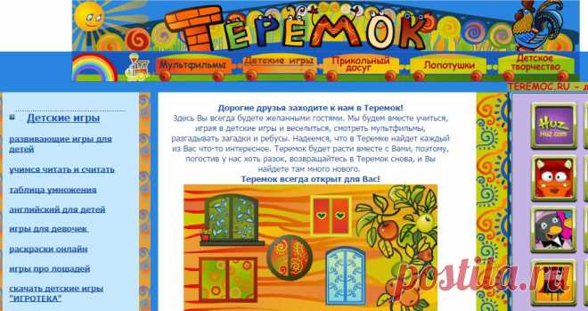 САЙТ ТЕРЕМОК -------------- Дорогие друзья заходите к нам в Теремок!
Здесь Вы всегда будете желанными гостями. Мы будем вместе учиться, играя в детские игры и веселиться, смотреть мультфильмы, разгадывать загадки и ребусы. Надеемся, что в Теремке найдет каждый из Вас что-то интересное. Теремок будет расти вместе с Вами, поэтому, погостив у нас хоть разок, возвращайтесь в Теремок снова, и Вы найдете там много нового.