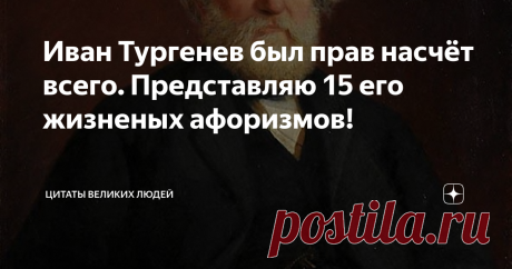 Иван Тургенев был прав насчёт всего. Представляю 15 его жизненых афоризмов! Тайны человеческой жизни велики, а любовь – самая недоступная из этих тайн.
Кто сказал, что одна истина действительна? Ложь так же живуча, как и истина, если не более.
Верить в себя даже эгоист не может; верить можно только в то, что вне нас и над нами.
В любви одно лицо – раб, а другое – властелин, и недаром толкуют поэты о цепях, налагаемых любовью. Да, любовь – цепь, и самая тяжелая.