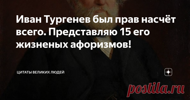 Иван Тургенев был прав насчёт всего. Представляю 15 его жизненых афоризмов! Тайны человеческой жизни велики, а любовь – самая недоступная из этих тайн.
Кто сказал, что одна истина действительна? Ложь так же живуча, как и истина, если не более.
Верить в себя даже эгоист не может; верить можно только в то, что вне нас и над нами.
В любви одно лицо – раб, а другое – властелин, и недаром толкуют поэты о цепях, налагаемых любовью. Да, любовь – цепь, и самая тяжелая.