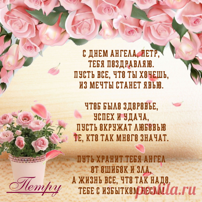 Именины Петра - Поздравься
С Днем ангела, Петр,
Тебя поздравляю.
Пусть все, что ты хочешь,
Из мечты станет явью.

Чтоб было здоровье,
Успех и удача,
Пусть окружат любовью
Те, кто так много значат.

Путь хранит тебя ангел
От ошибок и зла,
А жизнь все, что так надо,
Тебе с избытком несла!