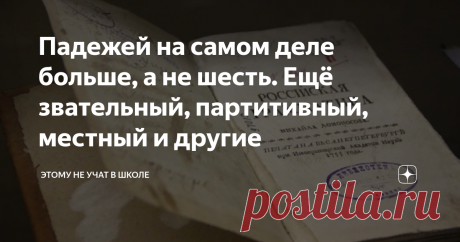 Падежей на самом деле больше, а не шесть. Ещё звательный, партитивный, местный и другие Уверен, что для многих будет открытием тот факт, что в русском языке оказывается не 6 падежей, а 9, а по подсчетам некоторых лингвистов даже 12. Дело в том, как считать, и как классифицировать. Некоторые падежи похожи, а некоторые вымирают и редко используются.
Однако о трёх из них я всё-таки расскажу. Помимо привычных нам именительного, родительного, дательного, винительного, творительного и