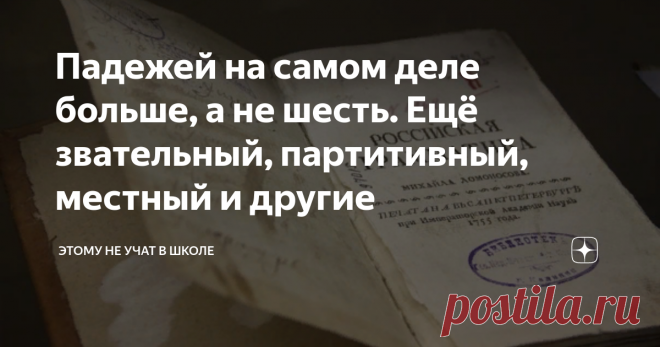 Падежей на самом деле больше, а не шесть. Ещё звательный, партитивный, местный и другие Уверен, что для многих будет открытием тот факт, что в русском языке оказывается не 6 падежей, а 9, а по подсчетам некоторых лингвистов даже 12. Дело в том, как считать, и как классифицировать. Некоторые падежи похожи, а некоторые вымирают и редко используются.
Однако о трёх из них я всё-таки расскажу. Помимо привычных нам именительного, родительного, дательного, винительного, творительного и