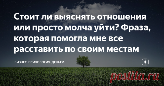 Стоит ли выяснять отношения или просто молча уйти? Фраза, которая помогла мне все расставить по своим местам Как много вокруг людей, которые мучаются, страдают, переживают из-за незавершенности, непонимания, неясности.
То они винят себя, что в своем время не предприняли какие-то шаги. То принимают решение больше не бороться, просто молча уходят. То бьются как рыбы, выброшенные на берег, надеясь спасти то, чего давно уже нет.
И так получается, что все равно их длительное вр...