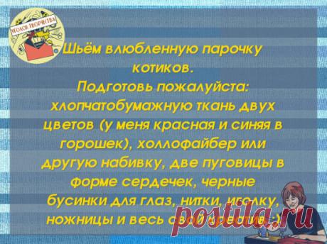 #рукоделие
 1. Нарисуй или распечатай выкройку и вырежи ее.
Влюбленные коты, поделка ко Дню Святого Валентина
Влюбленные коты, поделка ко Дню Святого Валентина
2. Перенеси выкройку на ткань, свернутую вдвое внешней стороной вовнутрь. Прошей по контуру, оставив отверстие для набивки под хвостом :)
Влюбленные коты, поделка ко Дню Святого Валентина
3. Отступив от шва на 5-6 мм, вырежи будущую игрушку.
Влюбленные коты, поделка ко Дню Святого Валентина
4. Выверни котика, используя для