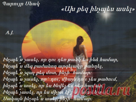 Պ.Սևակ

Ա՜խ քեզ ինչպե՞ս ասել, որ քեզ հիշում եմ դեռ,
Ինչպե՞ս չասել, որ դու դեռ թանկ ես ինձ համար,
Ինչպե՞ս մեզ բաժանող արգելակը քանդել,
Ինչպե՞ս չգալ քեզ մոտ, ինչի՞ համար:
Ինչպե՞ս չասել, որ` դու, միայն դո՜ւ չես թածում,
ինչպե՞ս ասել, որ ես ծնվել եմ քեզ համար,
Ինչպե՞չասել, որ ես միշտ էլ քեզ եմ տենչում,
Սակայն ինչպե՞ս ասել, ինչի՞ համար:
Չէ՞ որ բաժանվեցինք կարծես մեր ցանկությամբ,
Եվ այսօրը պարզ էր և ինձ, և քեզ համար…
Հիմա ինչու՞ ցավել անցած երջանկությամբ,