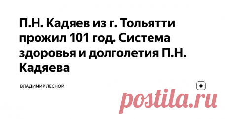 П.Н. Кадяев из г. Тольятти прожил 101 год. Система здоровья и долголетия П.Н. Кадяева Уважаемые читатели, данная статья для всех тех, кто страдает сердечно - сосудистыми и/или желудочно - кишечными заболеваниями и хочет полностью излечиться от них самостоятельно, без походов к врачам.   Цель этой статьи  -  убедить вас, ее читателей, в том, что восстановить здоровье вполне возможно, и дать Руководство для излечения.                   В качестве такого Руководства выступает Система